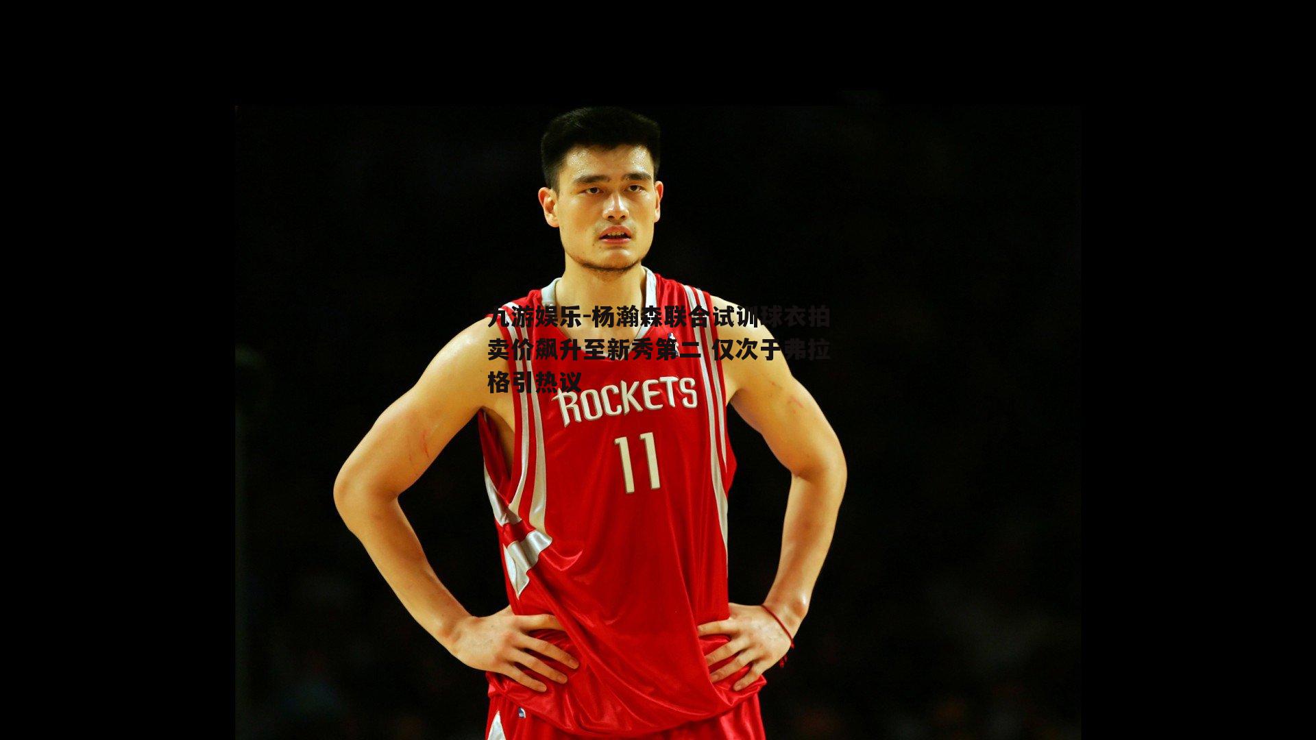 杨瀚森联合试训球衣拍卖价飙升至新秀第二 仅次于弗拉格引热议