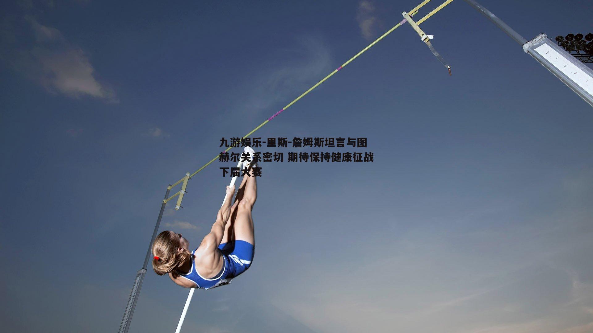 里斯-詹姆斯坦言与图赫尔关系密切 期待保持健康征战下届大赛